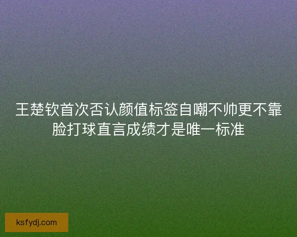 王楚钦首次否认颜值标签自嘲不帅更不靠脸打球直言成绩才是唯一标准