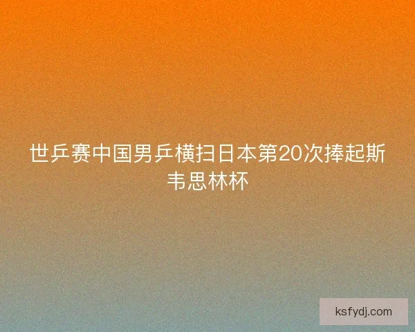 世乒赛中国男乒横扫日本第20次捧起斯韦思林杯