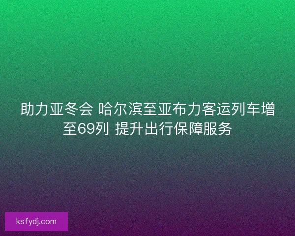 助力亚冬会 哈尔滨至亚布力客运列车增至69列 提升出行保障服务