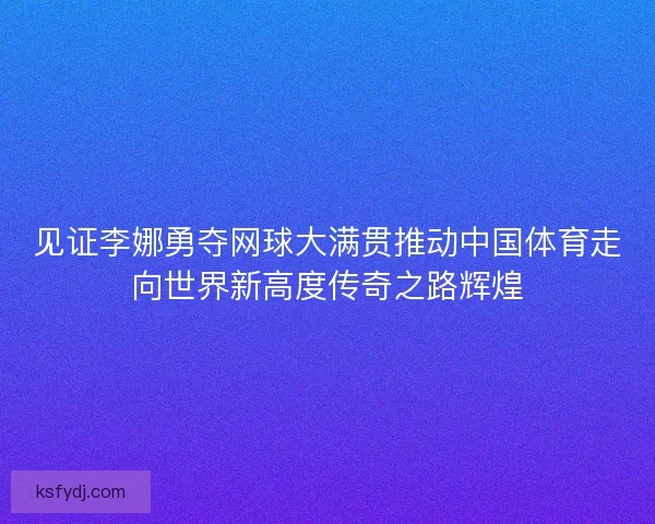 见证李娜勇夺网球大满贯推动中国体育走向世界新高度传奇之路辉煌